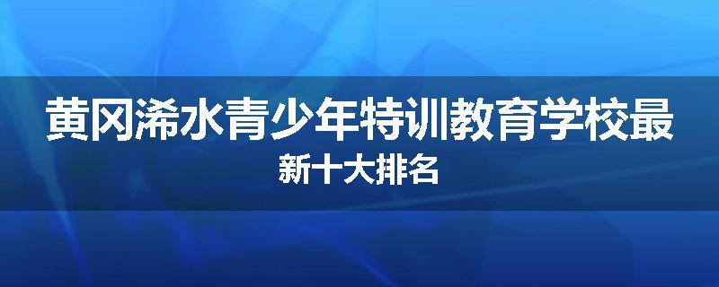 黄冈浠水青少年特训教育学校最新十大排名