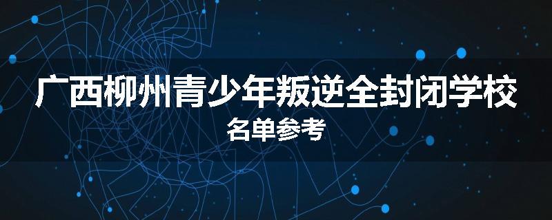 广西柳州青少年叛逆全封闭学校名单参考