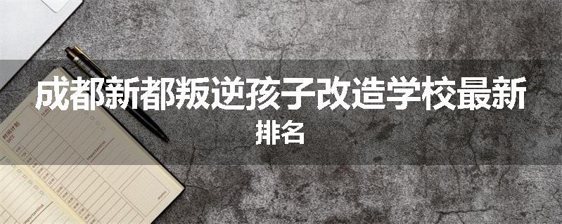 成都新都叛逆孩子改造学校最新排名