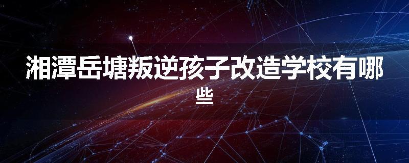 湘潭岳塘叛逆孩子改造学校有哪些