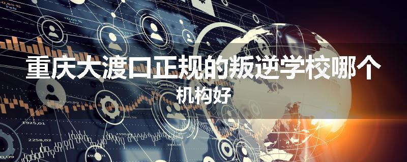 重庆大渡口正规的叛逆学校哪个机构好