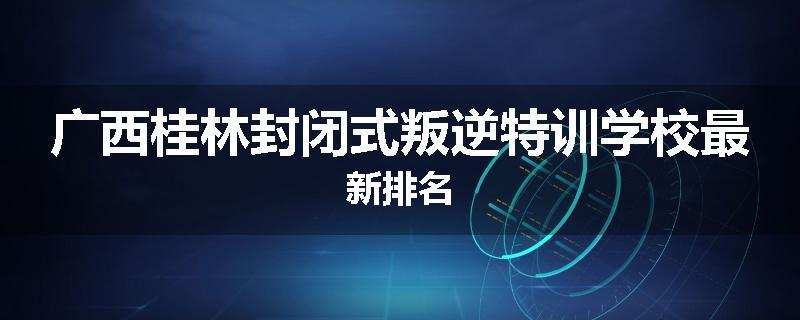广西桂林封闭式叛逆特训学校最新排名