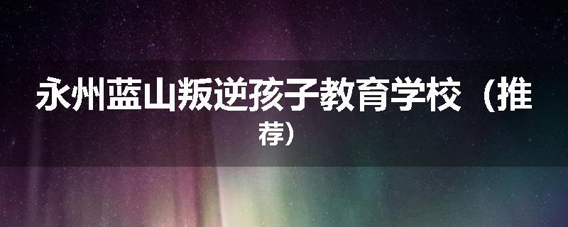 永州蓝山叛逆孩子教育学校（推荐）