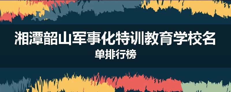 湘潭韶山军事化特训教育学校名单排行榜