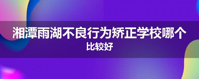 湘潭雨湖不良行为矫正学校哪个比较好
