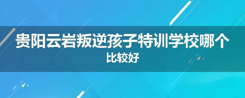 贵阳云岩叛逆孩子特训学校哪个比较好