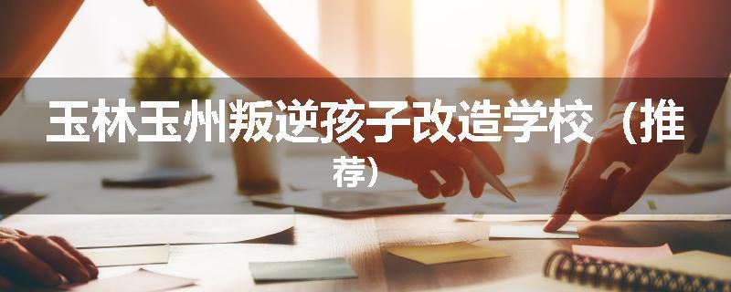 玉林玉州叛逆孩子改造学校（推荐）