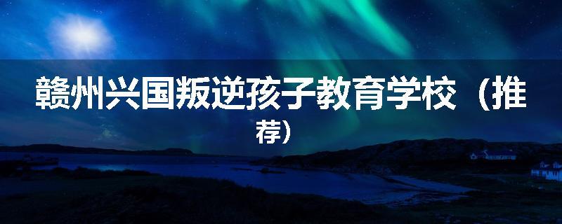 赣州兴国叛逆孩子教育学校（推荐）