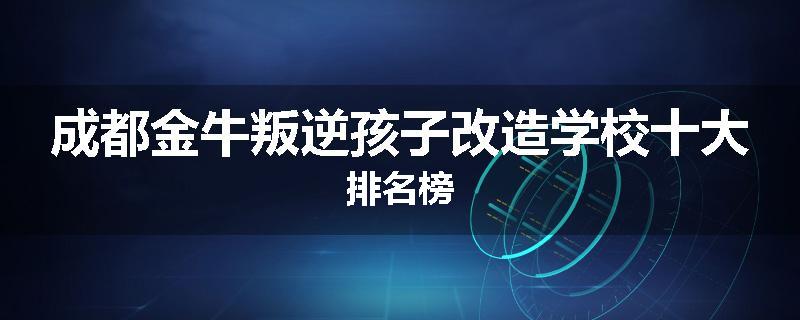 成都金牛叛逆孩子改造学校十大排名榜