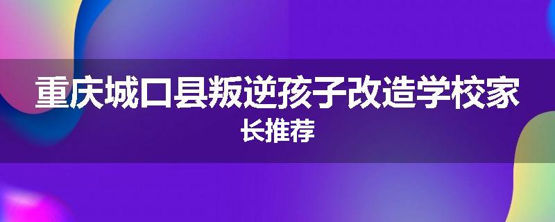 重庆城口县叛逆孩子改造学校家长推荐