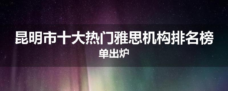 昆明市十大热门雅思机构排名榜单出炉