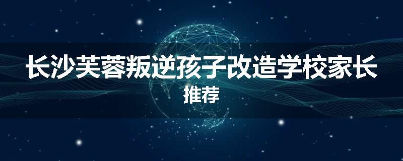 长沙芙蓉叛逆孩子改造学校家长推荐