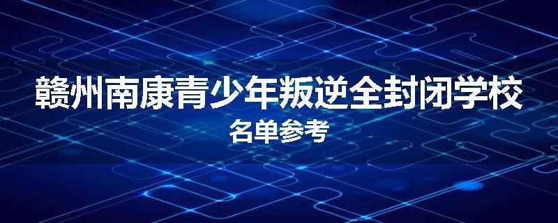 赣州南康青少年叛逆全封闭学校名单参考