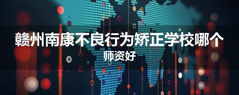 赣州南康不良行为矫正学校哪个师资好