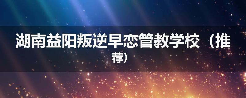 湖南益阳叛逆早恋管教学校（推荐）