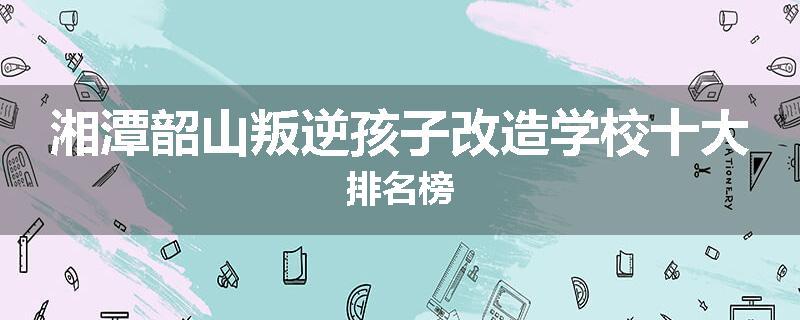 湘潭韶山叛逆孩子改造学校十大排名榜