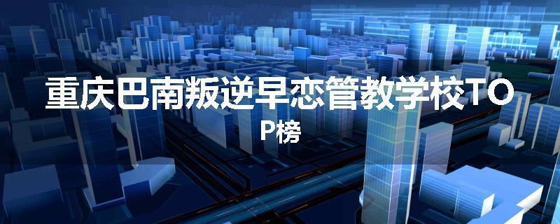 重庆巴南叛逆早恋管教学校TOP榜