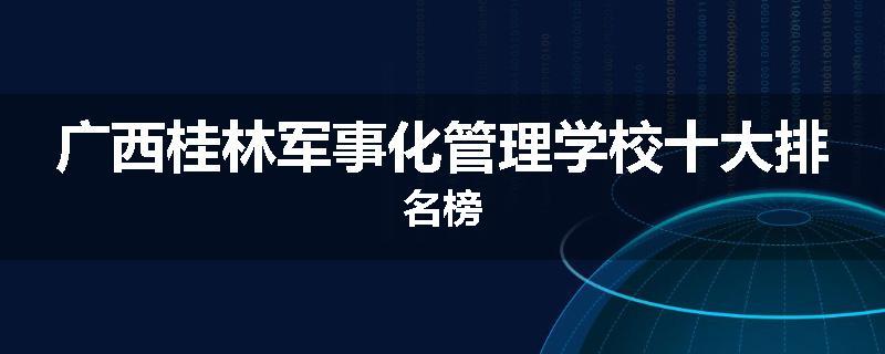 广西桂林军事化管理学校十大排名榜