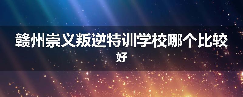 赣州崇义叛逆特训学校哪个比较好