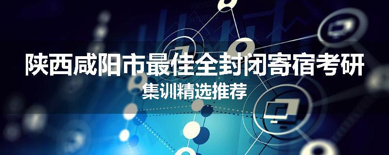 陕西咸阳市最佳全封闭寄宿考研集训精选推荐