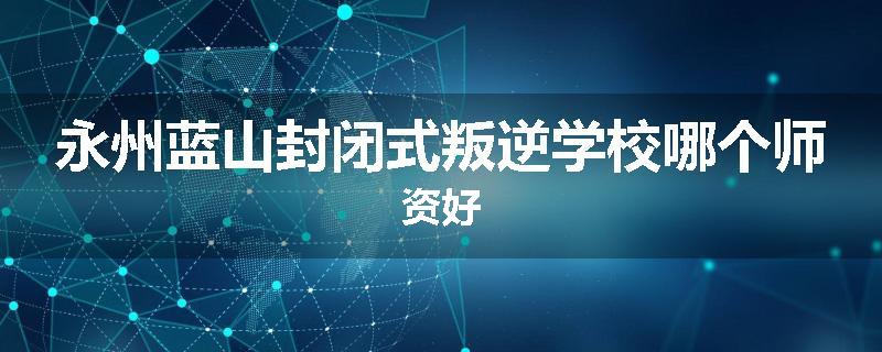 永州蓝山封闭式叛逆学校哪个师资好