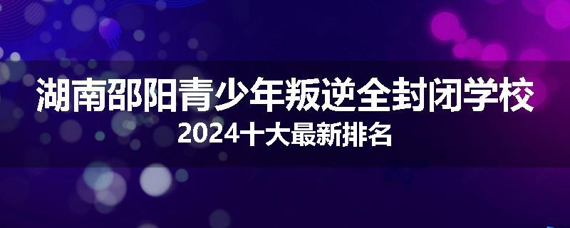 湖南邵阳青少年叛逆全封闭学校2024十大最新排名