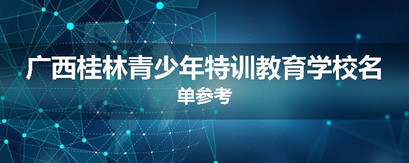 广西桂林青少年特训教育学校名单参考