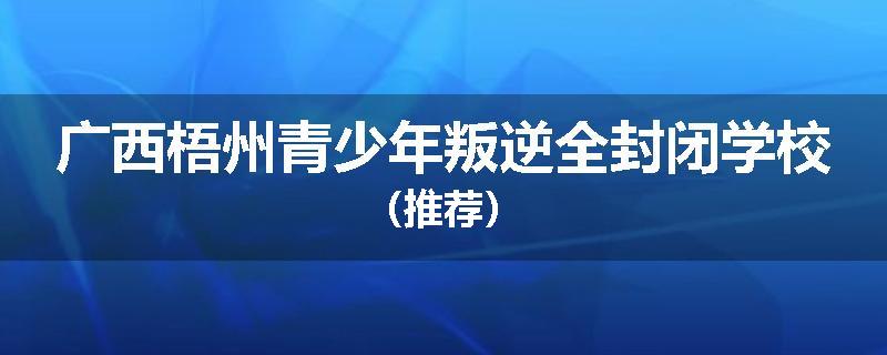 广西梧州青少年叛逆全封闭学校（推荐）