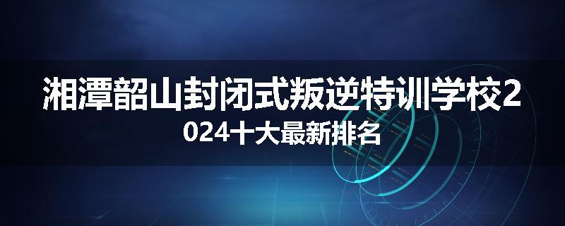 湘潭韶山封闭式叛逆特训学校2024十大最新排名