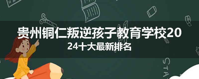 贵州铜仁叛逆孩子教育学校2024十大最新排名