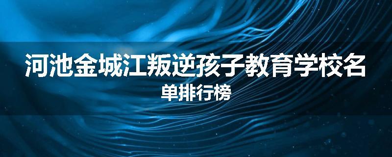 河池金城江叛逆孩子教育学校名单排行榜