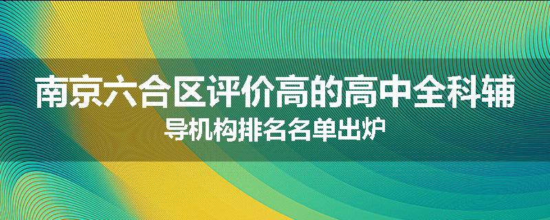 南京六合区评价高的高中全科辅导机构排名名单出炉