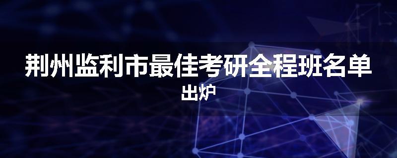 荆州监利市最佳考研全程班名单出炉