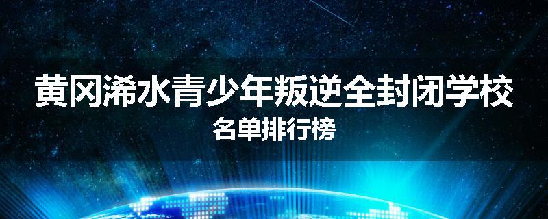 黄冈浠水青少年叛逆全封闭学校名单排行榜