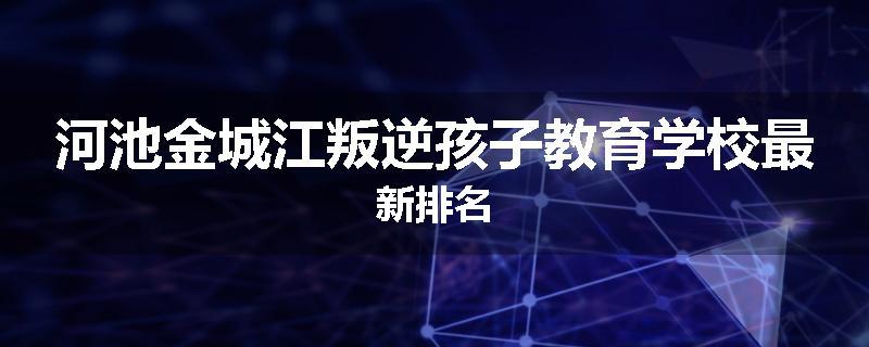 河池金城江叛逆孩子教育学校最新排名