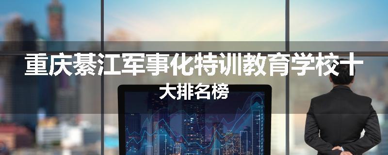 重庆綦江军事化特训教育学校十大排名榜