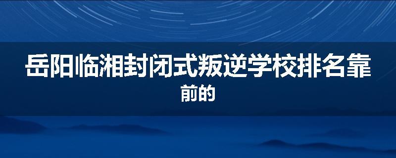 岳阳临湘封闭式叛逆学校排名靠前的