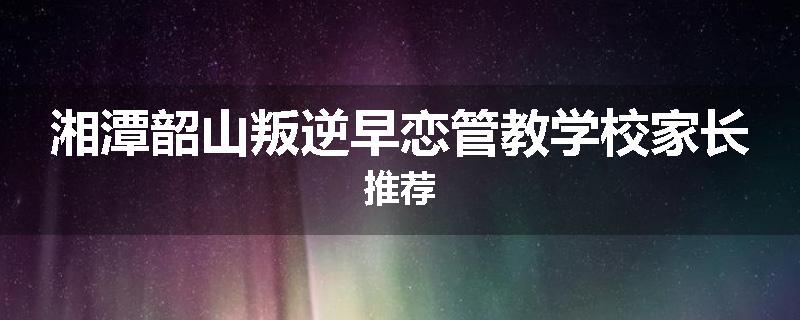 湘潭韶山叛逆早恋管教学校家长推荐