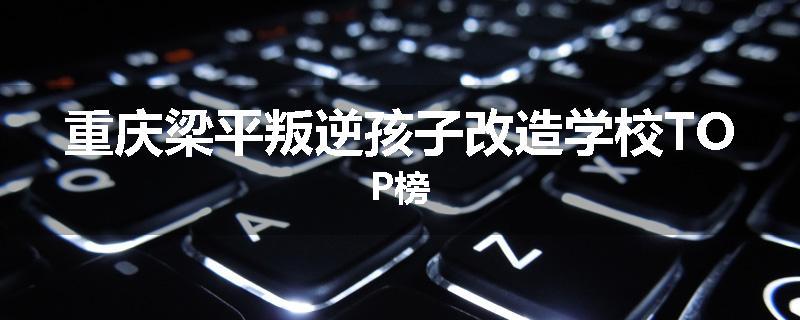 重庆梁平叛逆孩子改造学校TOP榜