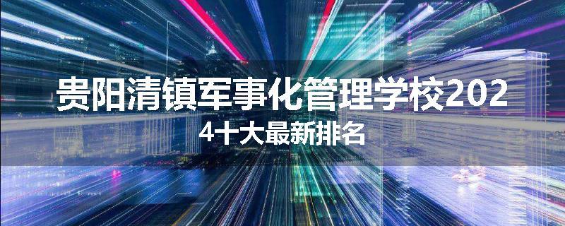 贵阳清镇军事化管理学校2024十大最新排名