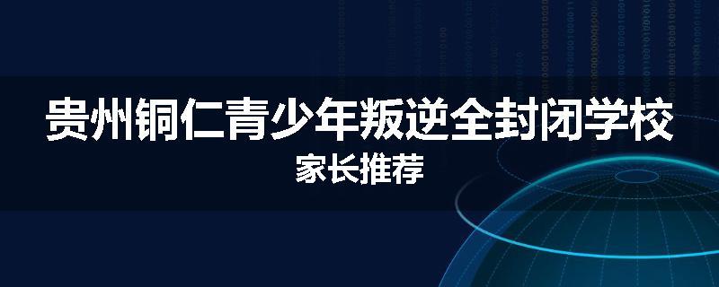 贵州铜仁青少年叛逆全封闭学校家长推荐