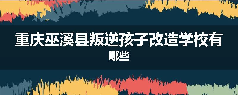 重庆巫溪县叛逆孩子改造学校有哪些