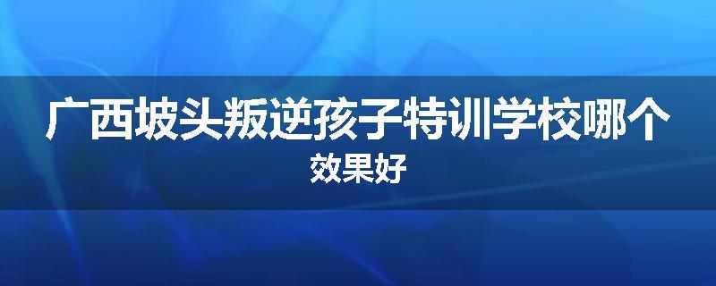 广西坡头叛逆孩子特训学校哪个效果好