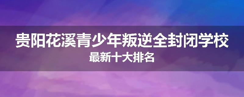 贵阳花溪青少年叛逆全封闭学校最新十大排名