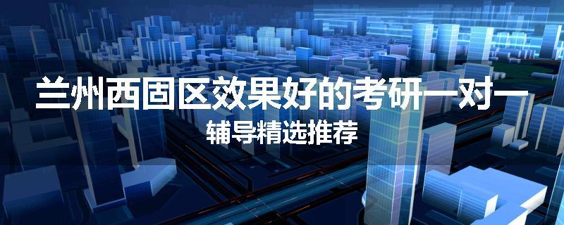 兰州西固区效果好的考研一对一辅导精选推荐