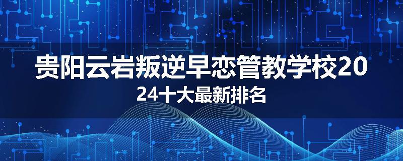 贵阳云岩叛逆早恋管教学校2024十大最新排名