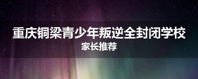 重庆铜梁青少年叛逆全封闭学校家长推荐