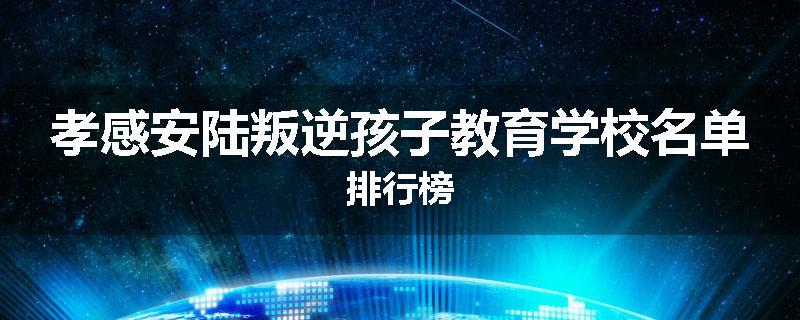 孝感安陆叛逆孩子教育学校名单排行榜