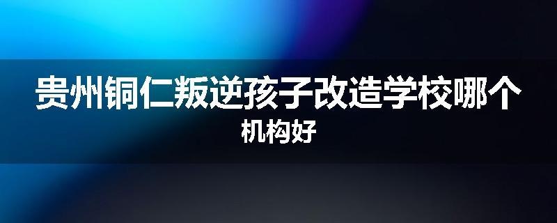 贵州铜仁叛逆孩子改造学校哪个机构好