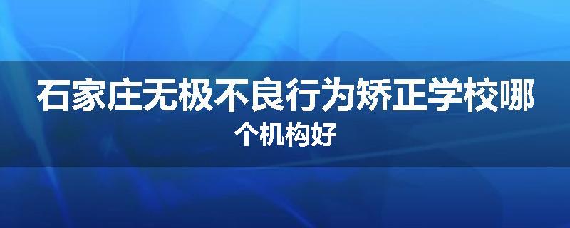 石家庄无极不良行为矫正学校哪个机构好